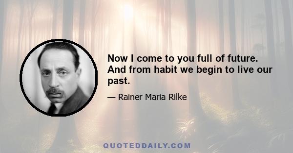 Now I come to you full of future. And from habit we begin to live our past.