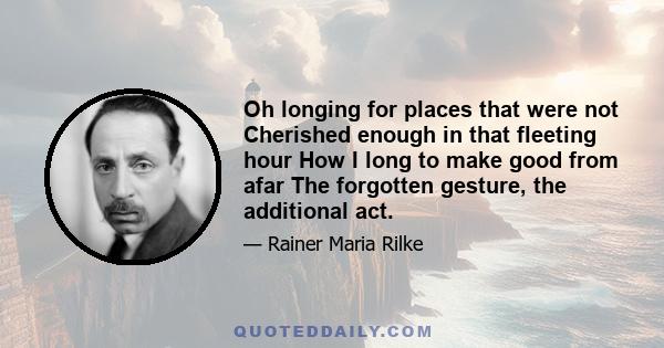 Oh longing for places that were not Cherished enough in that fleeting hour How I long to make good from afar The forgotten gesture, the additional act.