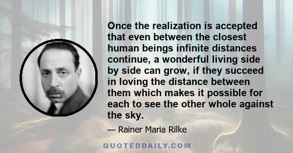 Once the realization is accepted that even between the closest human beings infinite distances continue, a wonderful living side by side can grow, if they succeed in loving the distance between them which makes it