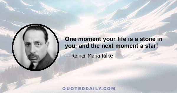 One moment your life is a stone in you, and the next moment a star!