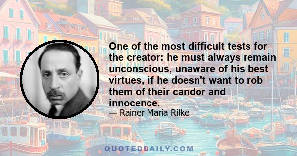 One of the most difficult tests for the creator: he must always remain unconscious, unaware of his best virtues, if he doesn't want to rob them of their candor and innocence.