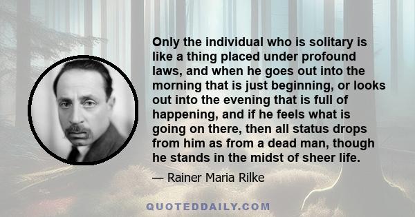 Only the individual who is solitary is like a thing placed under profound laws, and when he goes out into the morning that is just beginning, or looks out into the evening that is full of happening, and if he feels what 