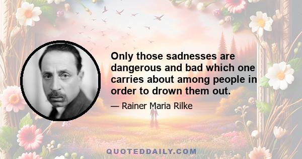 Only those sadnesses are dangerous and bad which one carries about among people in order to drown them out.