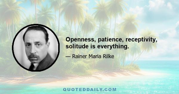 Openness, patience, receptivity, solitude is everything.