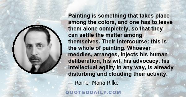 Painting is something that takes place among the colors, and one has to leave them alone completely, so that they can settle the matter among themselves. Their intercourse: this is the whole of painting. Whoever