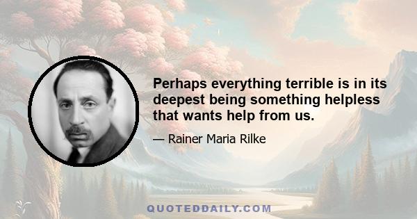 Perhaps everything terrible is in its deepest being something helpless that wants help from us.