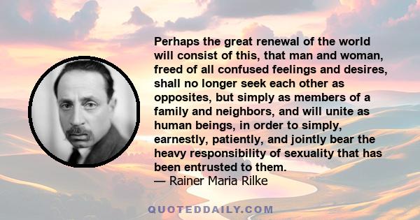 Perhaps the great renewal of the world will consist of this, that man and woman, freed of all confused feelings and desires, shall no longer seek each other as opposites, but simply as members of a family and neighbors, 