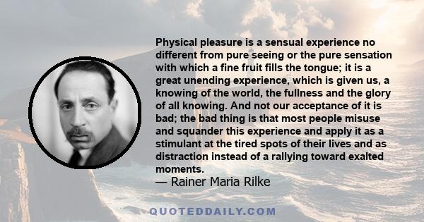 Physical pleasure is a sensual experience no different from pure seeing or the pure sensation with which a fine fruit fills the tongue; it is a great unending experience, which is given us, a knowing of the world, the