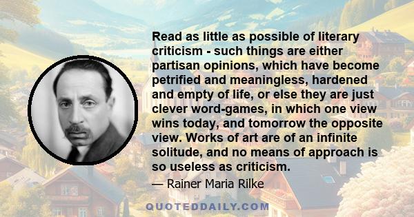 Read as little as possible of literary criticism - such things are either partisan opinions, which have become petrified and meaningless, hardened and empty of life, or else they are just clever word-games, in which one 