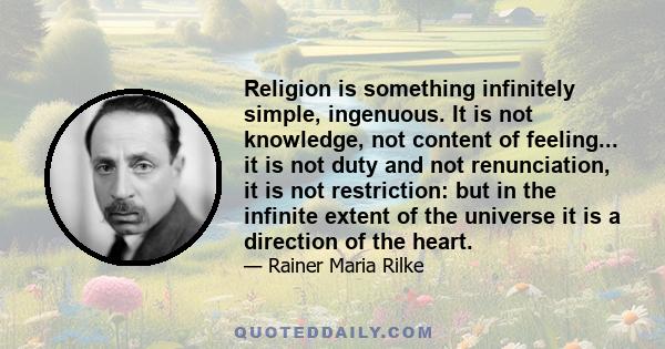 Religion is something infinitely simple, ingenuous. It is not knowledge, not content of feeling... it is not duty and not renunciation, it is not restriction: but in the infinite extent of the universe it is a direction 