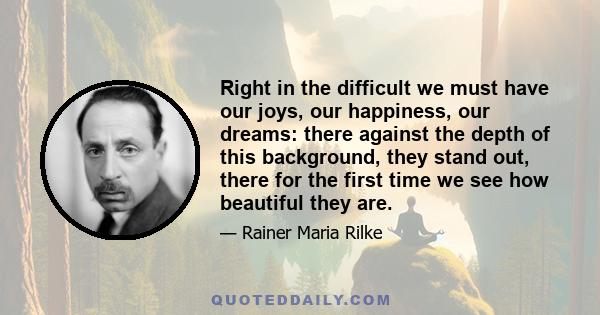 Right in the difficult we must have our joys, our happiness, our dreams: there against the depth of this background, they stand out, there for the first time we see how beautiful they are.