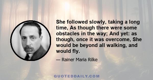 She followed slowly, taking a long time, As though there were some obstacles in the way; And yet: as though, once it was overcome, She would be beyond all walking, and would fly.