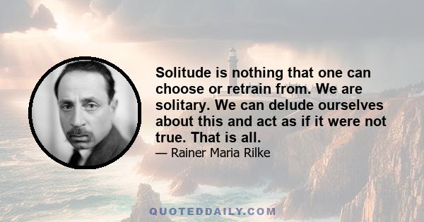 Solitude is nothing that one can choose or retrain from. We are solitary. We can delude ourselves about this and act as if it were not true. That is all.