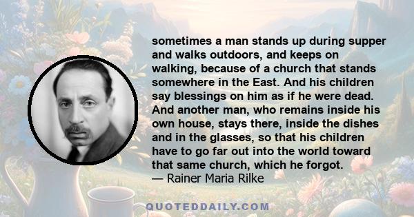 sometimes a man stands up during supper and walks outdoors, and keeps on walking, because of a church that stands somewhere in the East. And his children say blessings on him as if he were dead. And another man, who