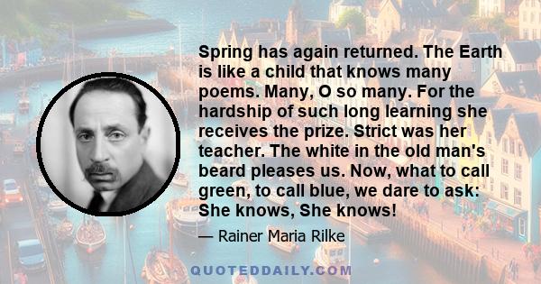 Spring has again returned. The Earth is like a child that knows many poems. Many, O so many. For the hardship of such long learning she receives the prize. Strict was her teacher. The white in the old man's beard