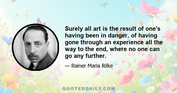 Surely all art is the result of one's having been in danger, of having gone through an experience all the way to the end, where no one can go any further.