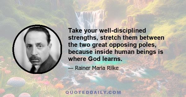 Take your well-disciplined strengths, stretch them between the two great opposing poles, because inside human beings is where God learns.