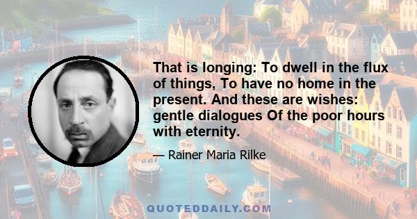 That is longing: To dwell in the flux of things, To have no home in the present. And these are wishes: gentle dialogues Of the poor hours with eternity.