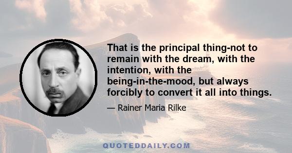 That is the principal thing-not to remain with the dream, with the intention, with the being-in-the-mood, but always forcibly to convert it all into things.