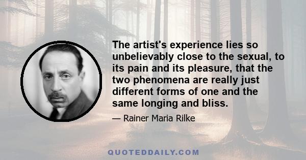 The artist's experience lies so unbelievably close to the sexual, to its pain and its pleasure, that the two phenomena are really just different forms of one and the same longing and bliss.