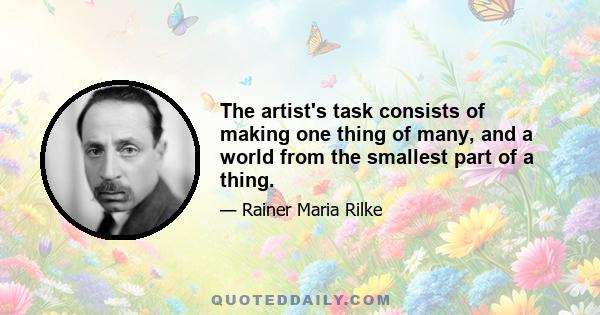 The artist's task consists of making one thing of many, and a world from the smallest part of a thing.