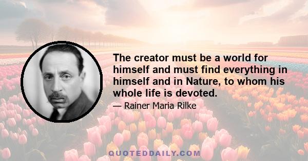 The creator must be a world for himself and must find everything in himself and in Nature, to whom his whole life is devoted.