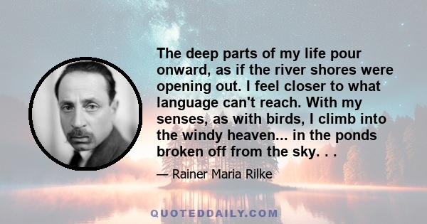 The deep parts of my life pour onward, as if the river shores were opening out. I feel closer to what language can't reach. With my senses, as with birds, I climb into the windy heaven... in the ponds broken off from