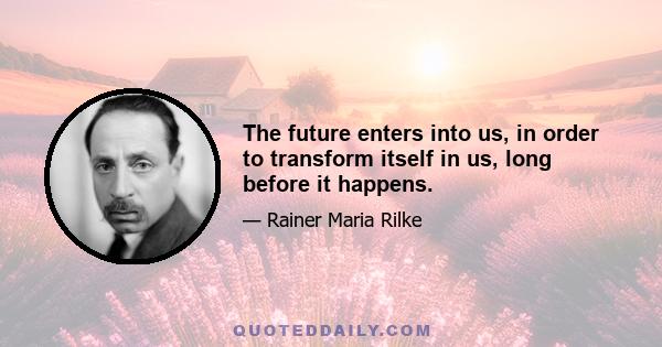 The future enters into us, in order to transform itself in us, long before it happens.