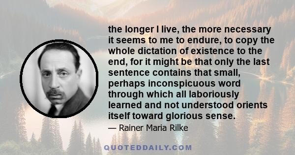 the longer I live, the more necessary it seems to me to endure, to copy the whole dictation of existence to the end, for it might be that only the last sentence contains that small, perhaps inconspicuous word through