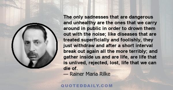 The only sadnesses that are dangerous and unhealthy are the ones that we carry around in public in order to drown them out with the noise; like diseases that are treated superficially and foolishly, they just withdraw