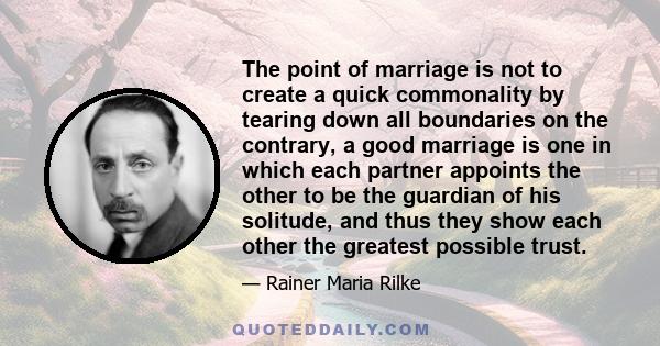 The point of marriage is not to create a quick commonality by tearing down all boundaries on the contrary, a good marriage is one in which each partner appoints the other to be the guardian of his solitude, and thus