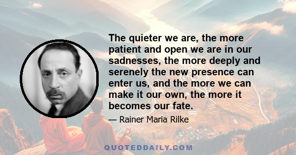 The quieter we are, the more patient and open we are in our sadnesses, the more deeply and serenely the new presence can enter us, and the more we can make it our own, the more it becomes our fate.