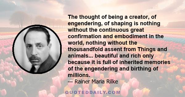 The thought of being a creator, of engendering, of shaping is nothing without the continuous great confirmation and embodiment in the world, nothing without the thousandfold assent from Things and animals... beautiful