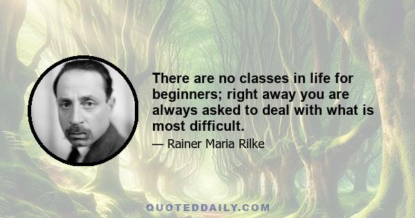 There are no classes in life for beginners; right away you are always asked to deal with what is most difficult.