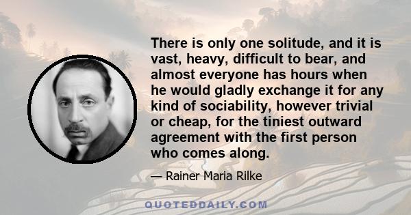 There is only one solitude, and it is vast, heavy, difficult to bear, and almost everyone has hours when he would gladly exchange it for any kind of sociability, however trivial or cheap, for the tiniest outward