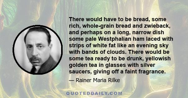 There would have to be bread, some rich, whole-grain bread and zwieback, and perhaps on a long, narrow dish some pale Westphalian ham laced with strips of white fat like an evening sky with bands of clouds. There would