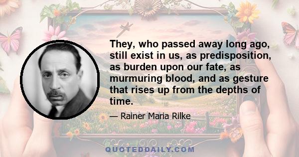 They, who passed away long ago, still exist in us, as predisposition, as burden upon our fate, as murmuring blood, and as gesture that rises up from the depths of time.