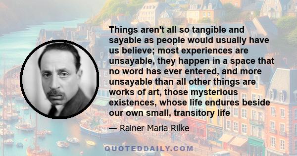 Things aren't all so tangible and sayable as people would usually have us believe; most experiences are unsayable, they happen in a space that no word has ever entered, and more unsayable than all other things are works 