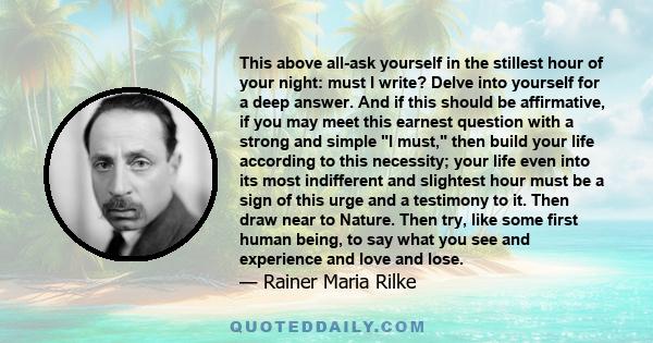 This above all-ask yourself in the stillest hour of your night: must I write? Delve into yourself for a deep answer. And if this should be affirmative, if you may meet this earnest question with a strong and simple I