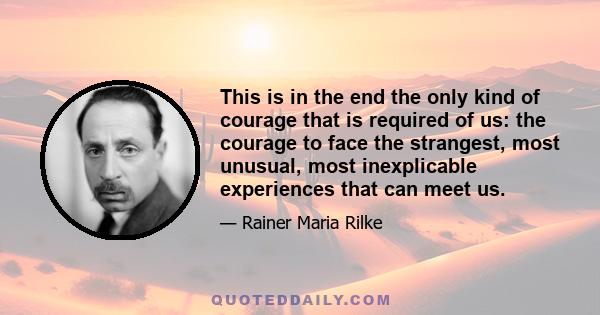 This is in the end the only kind of courage that is required of us: the courage to face the strangest, most unusual, most inexplicable experiences that can meet us.