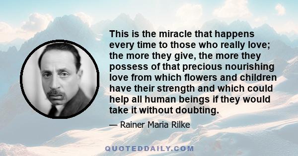 This is the miracle that happens every time to those who really love; the more they give, the more they possess of that precious nourishing love from which flowers and children have their strength and which could help