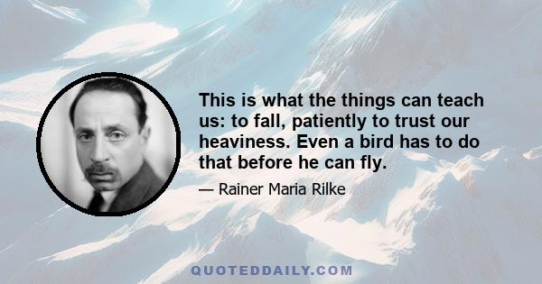 This is what the things can teach us: to fall, patiently to trust our heaviness. Even a bird has to do that before he can fly.