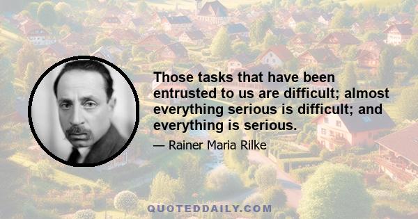 Those tasks that have been entrusted to us are difficult; almost everything serious is difficult; and everything is serious.