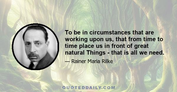 To be in circumstances that are working upon us, that from time to time place us in front of great natural Things - that is all we need.