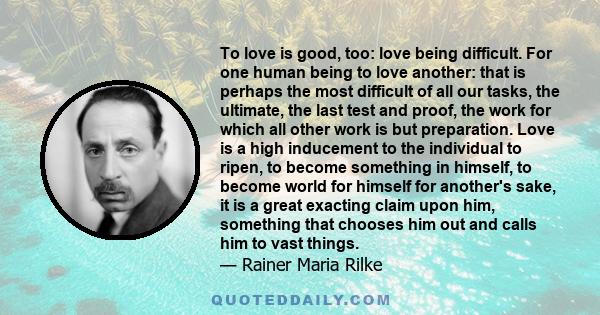 To love is good, too: love being difficult. For one human being to love another: that is perhaps the most difficult of all our tasks, the ultimate, the last test and proof, the work for which all other work is but