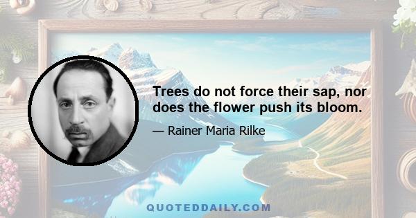 Trees do not force their sap, nor does the flower push its bloom.