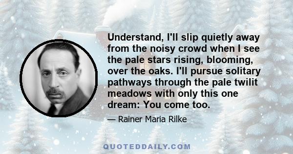 Understand, I'll slip quietly away from the noisy crowd when I see the pale stars rising, blooming, over the oaks. I'll pursue solitary pathways through the pale twilit meadows with only this one dream: You come too.