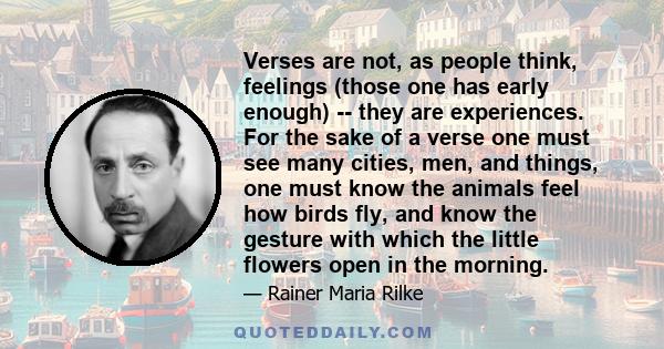 Verses are not, as people think, feelings (those one has early enough) -- they are experiences. For the sake of a verse one must see many cities, men, and things, one must know the animals feel how birds fly, and know