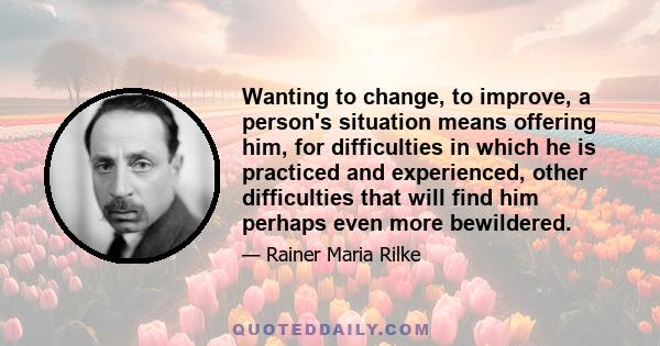 Wanting to change, to improve, a person's situation means offering him, for difficulties in which he is practiced and experienced, other difficulties that will find him perhaps even more bewildered.