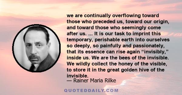 we are continually overflowing toward those who preceded us, toward our origin, and toward those who seemingly come after us. ... It is our task to imprint this temporary, perishable earth into ourselves so deeply, so